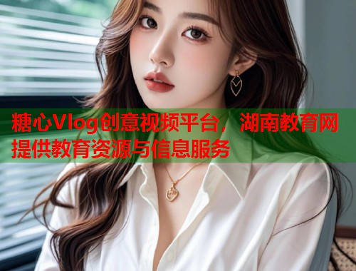 糖心Vlog创意视频平台，湖南教育网提供教育资源与信息服务  第1张