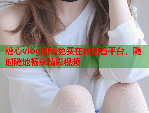 糖心vlog剧情免费在线观看平台，随时随地畅享精彩视频  第2张