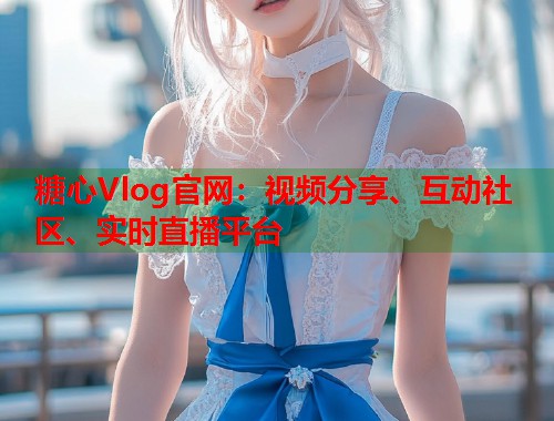 糖心Vlog官网：视频分享、互动社区、实时直播平台  第1张