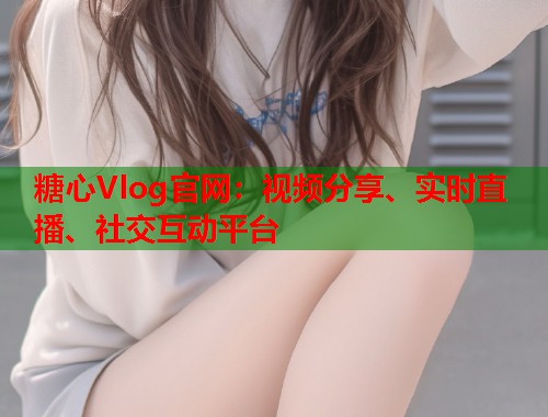 糖心Vlog官网：视频分享、实时直播、社交互动平台  第2张