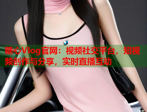 糖心Vlog官网：视频社交平台，短视频创作与分享，实时直播互动  第2张