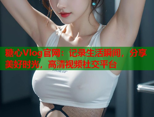 糖心Vlog官网：记录生活瞬间，分享美好时光，高清视频社交平台  第1张