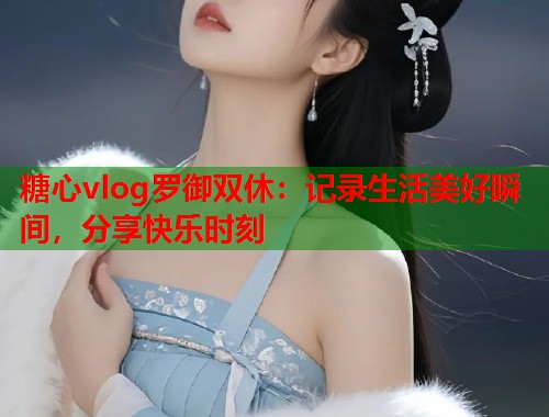 糖心vlog罗御双休：记录生活美好瞬间，分享快乐时刻  第1张