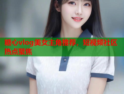 糖心vlog美女主角推荐，短视频社区热点聚焦  第1张
