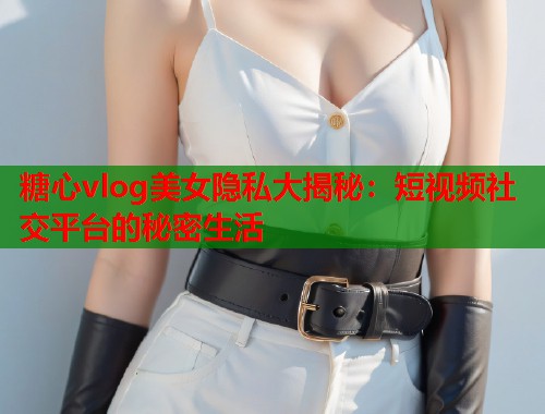 糖心vlog美女隐私大揭秘：短视频社交平台的秘密生活  第1张