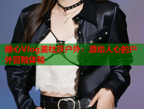 糖心Vlog美杜莎户外：激动人心的户外冒险体验  第1张
