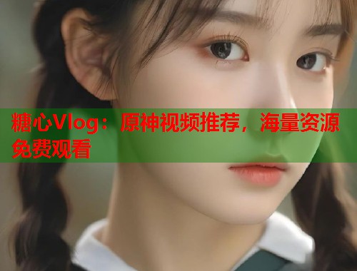 糖心Vlog：原神视频推荐，海量资源免费观看  第2张