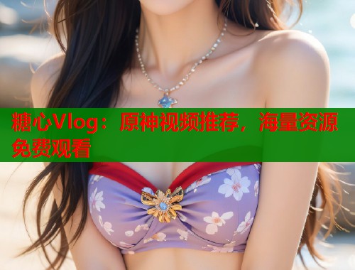 糖心Vlog：原神视频推荐，海量资源免费观看  第1张