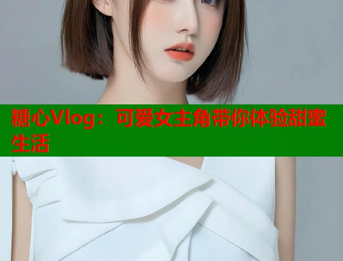 糖心Vlog：可爱女主角带你体验甜蜜生活  第1张