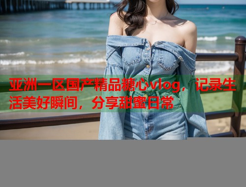 亚洲一区国产精品糖心vlog，记录生活美好瞬间，分享甜蜜日常  第1张