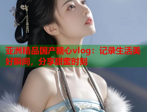 亚洲精品国产糖心vlog：记录生活美好瞬间，分享甜蜜时刻  第1张