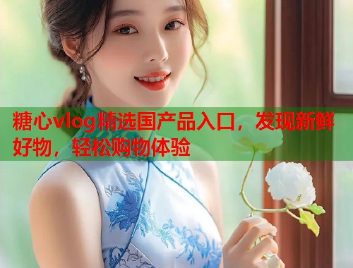 糖心vlog精选国产品入口，发现新鲜好物，轻松购物体验  第1张