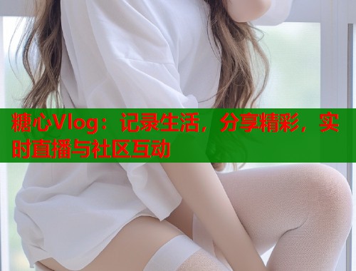糖心Vlog：记录生活，分享精彩，实时直播与社区互动  第1张