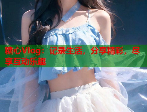 糖心Vlog：记录生活，分享精彩，尽享互动乐趣  第1张