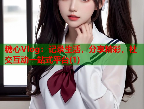 糖心Vlog：记录生活，分享精彩，社交互动一站式平台(1)  第1张