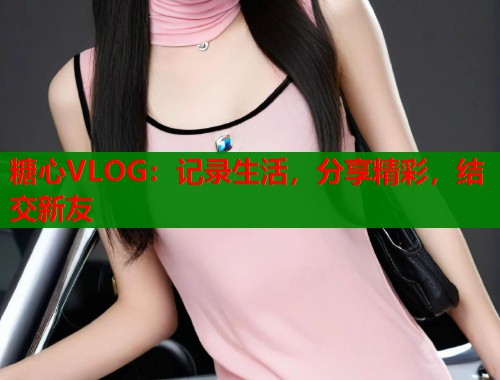 糖心VLOG：记录生活，分享精彩，结交新友  第1张