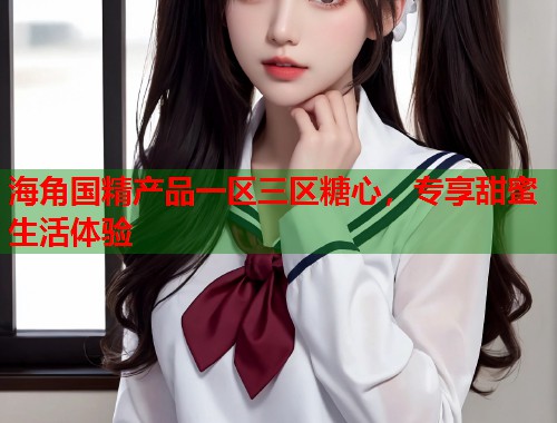 海角国精产品一区三区糖心，专享甜蜜生活体验  第2张