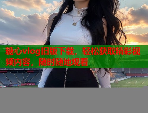 糖心vlog旧版下载，轻松获取精彩视频内容，随时随地观看  第2张