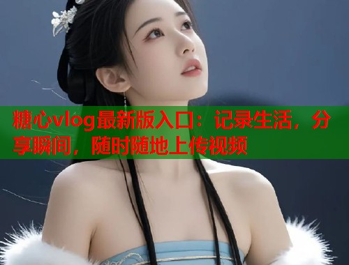 糖心vlog最新版入口：记录生活，分享瞬间，随时随地上传视频  第1张