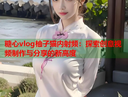 糖心vlog柚子猫内射频：探索创意视频制作与分享的新高度  第1张
