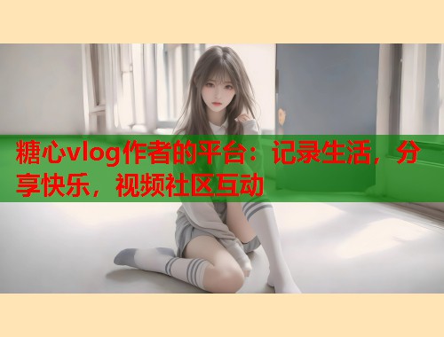 糖心vlog作者的平台：记录生活，分享快乐，视频社区互动  第1张