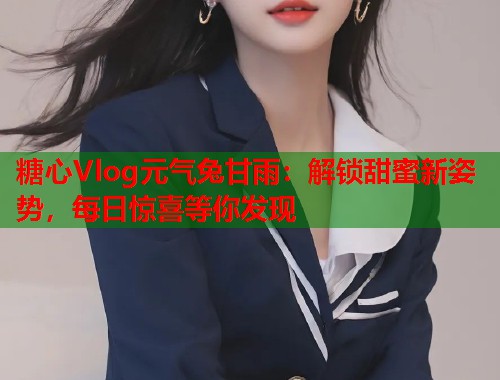 糖心Vlog元气兔甘雨：解锁甜蜜新姿势，每日惊喜等你发现  第1张