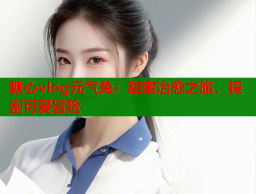 糖心vlog元气兔：甜蜜治愈之旅，探索可爱冒险  第1张