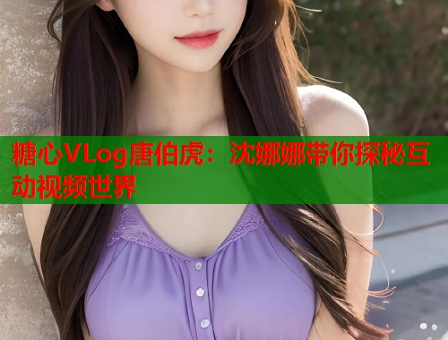 糖心VLog唐伯虎：沈娜娜带你探秘互动视频世界  第2张