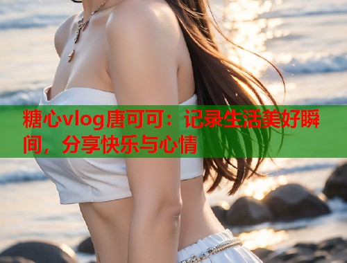 糖心vlog唐可可：记录生活美好瞬间，分享快乐与心情  第1张