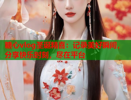 糖心vlog圣诞精喜：记录美好瞬间，分享快乐时刻，尽在平台  第1张