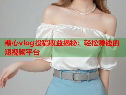 糖心vlog投稿收益揭秘：轻松赚钱的短视频平台  第1张