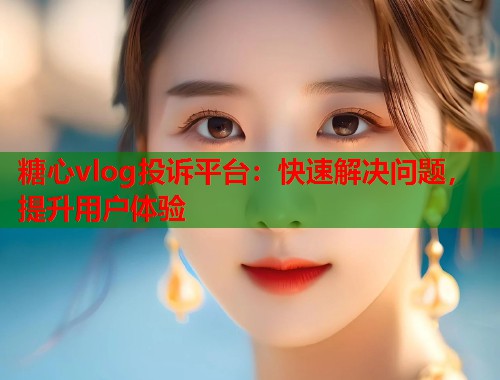 糖心vlog投诉平台：快速解决问题，提升用户体验  第1张