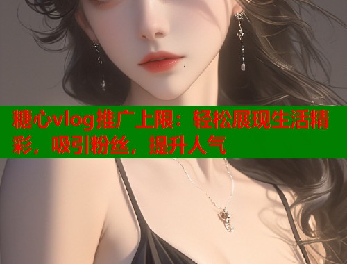 糖心vlog推广上限：轻松展现生活精彩，吸引粉丝，提升人气  第1张