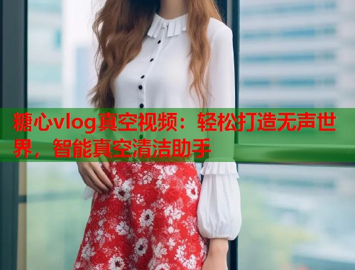 糖心vlog真空视频：轻松打造无声世界，智能真空清洁助手  第1张