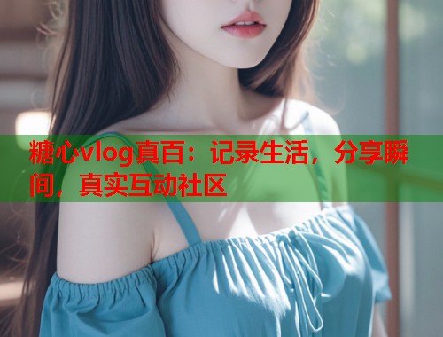 糖心vlog真百：记录生活，分享瞬间，真实互动社区  第1张