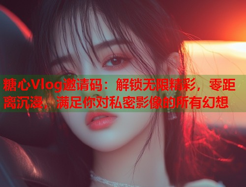 糖心Vlog邀请码：解锁无限精彩，零距离沉浸，满足你对私密影像的所有幻想  第1张