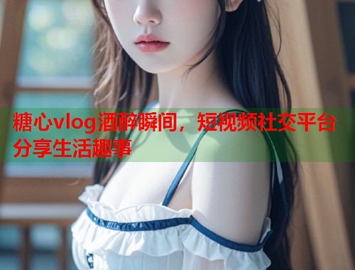 糖心vlog酒醉瞬间，短视频社交平台分享生活趣事  第2张