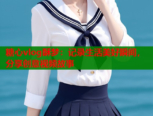 糖心vlog酥梦：记录生活美好瞬间，分享创意视频故事  第2张