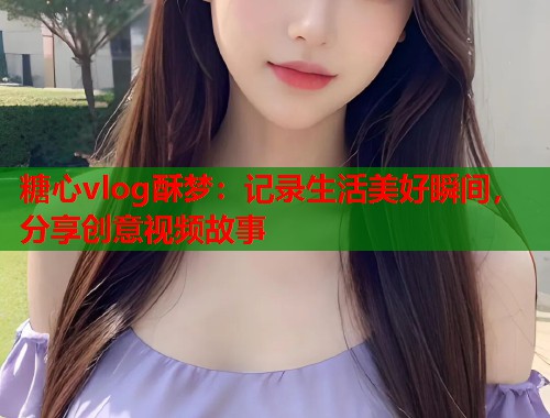 糖心vlog酥梦：记录生活美好瞬间，分享创意视频故事  第1张