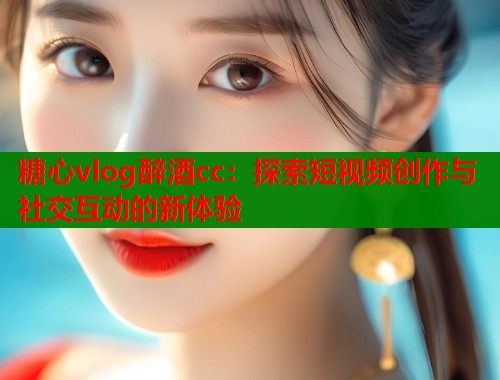 糖心vlog醉酒cc：探索短视频创作与社交互动的新体验  第1张