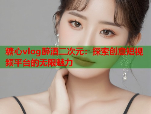 糖心vlog醉酒二次元：探索创意短视频平台的无限魅力  第1张