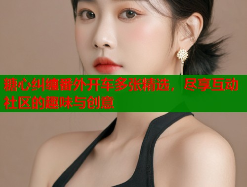 糖心纠缠番外开车多张精选，尽享互动社区的趣味与创意  第1张