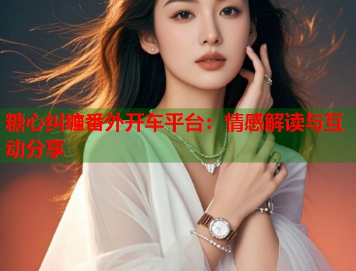 糖心纠缠番外开车平台：情感解读与互动分享  第1张