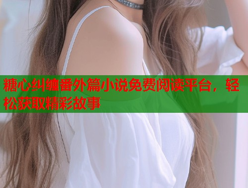 糖心纠缠番外篇小说免费阅读平台，轻松获取精彩故事  第2张