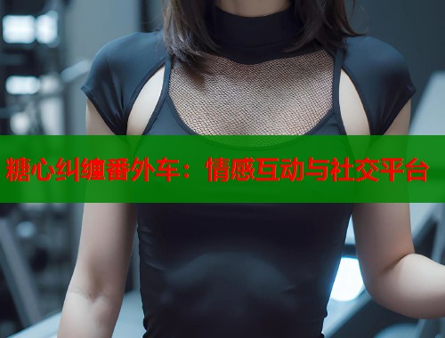 糖心纠缠番外车：情感互动与社交平台  第1张