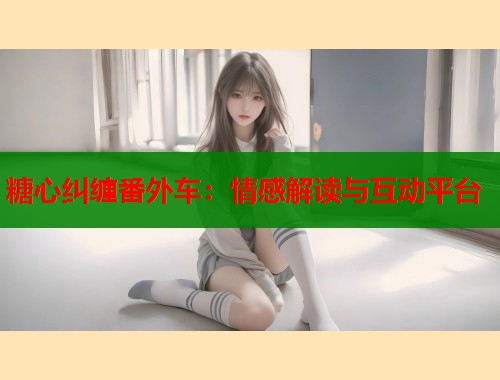 糖心纠缠番外车：情感解读与互动平台  第1张