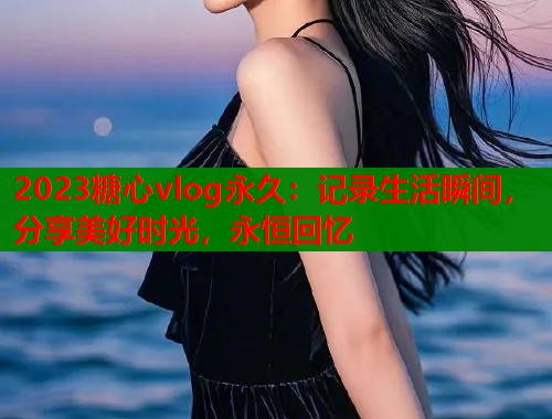 2023糖心vlog永久：记录生活瞬间，分享美好时光，永恒回忆  第1张