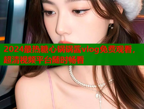 2024最热糖心锅锅酱vlog免费观看，超清视频平台随时畅看  第1张