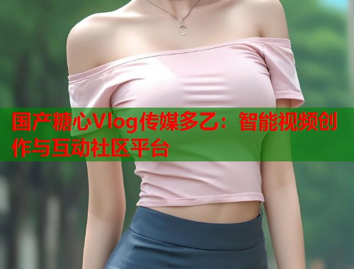 国产糖心Vlog传媒多乙：智能视频创作与互动社区平台  第1张
