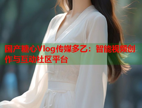 国产糖心Vlog传媒多乙：智能视频创作与互动社区平台  第2张